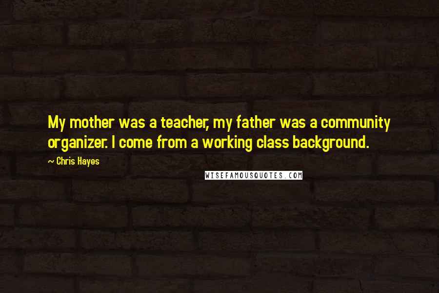 Chris Hayes Quotes: My mother was a teacher, my father was a community organizer. I come from a working class background.