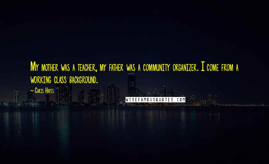 Chris Hayes Quotes: My mother was a teacher, my father was a community organizer. I come from a working class background.