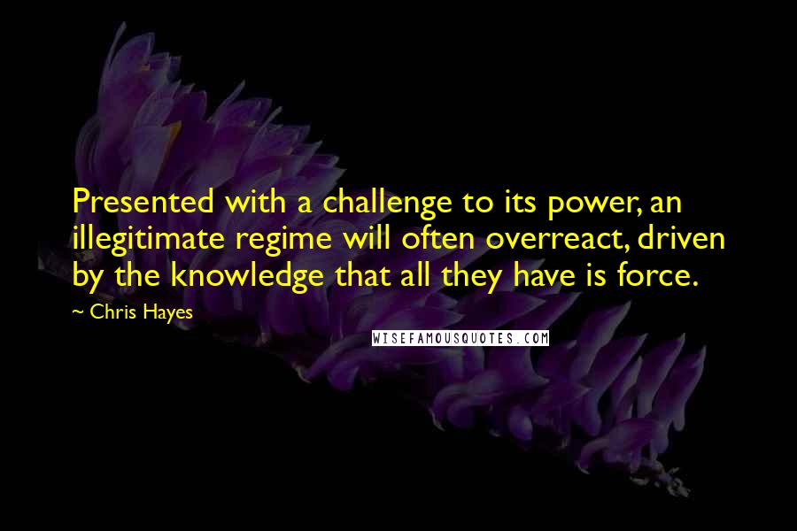 Chris Hayes Quotes: Presented with a challenge to its power, an illegitimate regime will often overreact, driven by the knowledge that all they have is force.