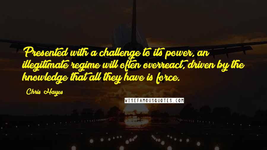 Chris Hayes Quotes: Presented with a challenge to its power, an illegitimate regime will often overreact, driven by the knowledge that all they have is force.