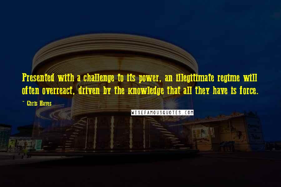 Chris Hayes Quotes: Presented with a challenge to its power, an illegitimate regime will often overreact, driven by the knowledge that all they have is force.