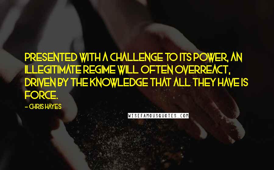 Chris Hayes Quotes: Presented with a challenge to its power, an illegitimate regime will often overreact, driven by the knowledge that all they have is force.