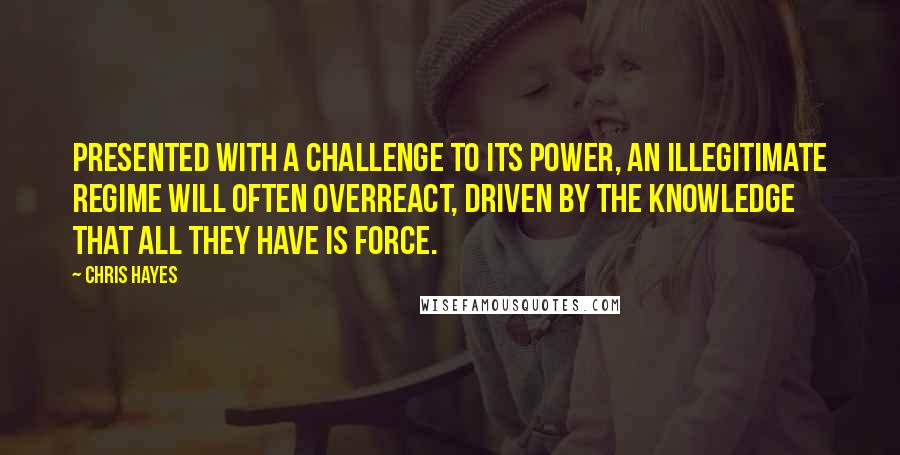 Chris Hayes Quotes: Presented with a challenge to its power, an illegitimate regime will often overreact, driven by the knowledge that all they have is force.