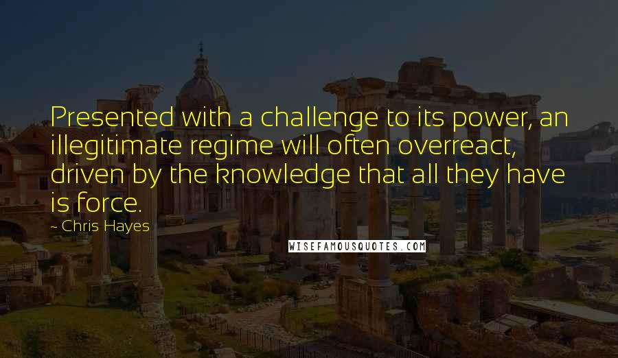 Chris Hayes Quotes: Presented with a challenge to its power, an illegitimate regime will often overreact, driven by the knowledge that all they have is force.