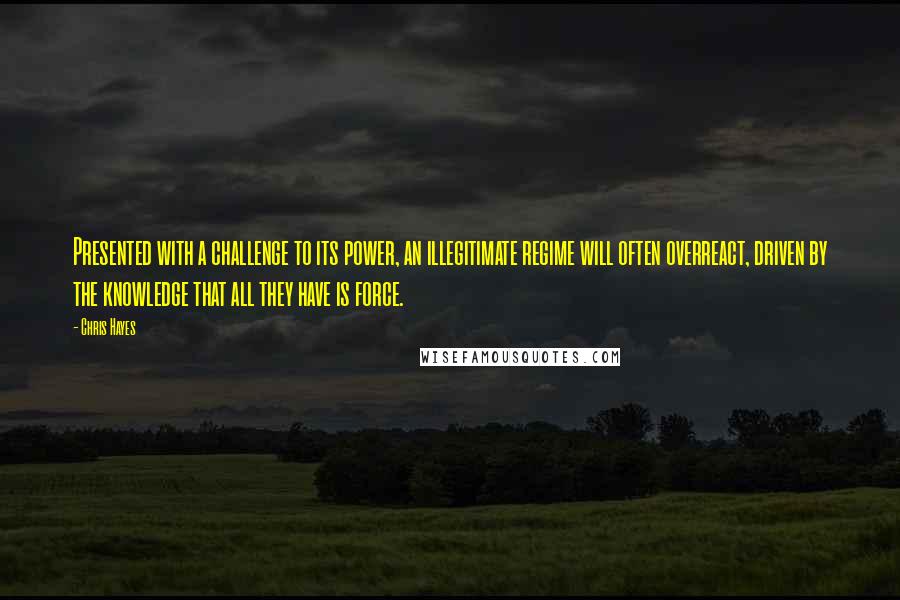 Chris Hayes Quotes: Presented with a challenge to its power, an illegitimate regime will often overreact, driven by the knowledge that all they have is force.