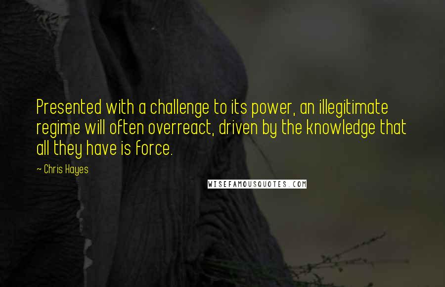 Chris Hayes Quotes: Presented with a challenge to its power, an illegitimate regime will often overreact, driven by the knowledge that all they have is force.