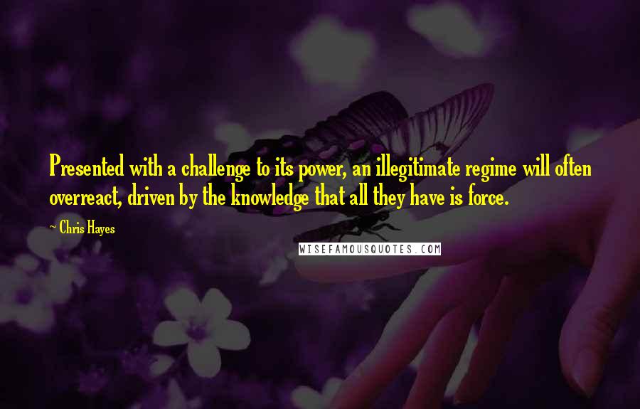 Chris Hayes Quotes: Presented with a challenge to its power, an illegitimate regime will often overreact, driven by the knowledge that all they have is force.