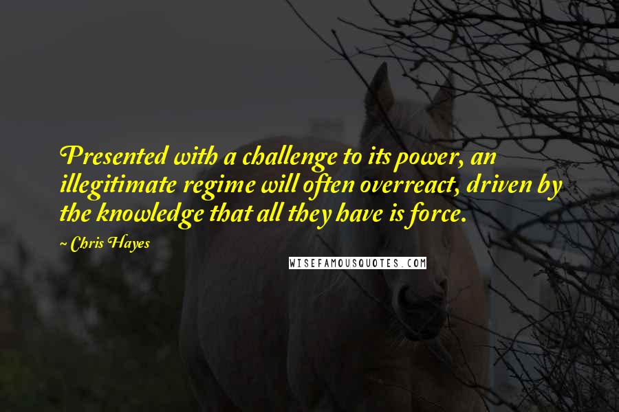 Chris Hayes Quotes: Presented with a challenge to its power, an illegitimate regime will often overreact, driven by the knowledge that all they have is force.