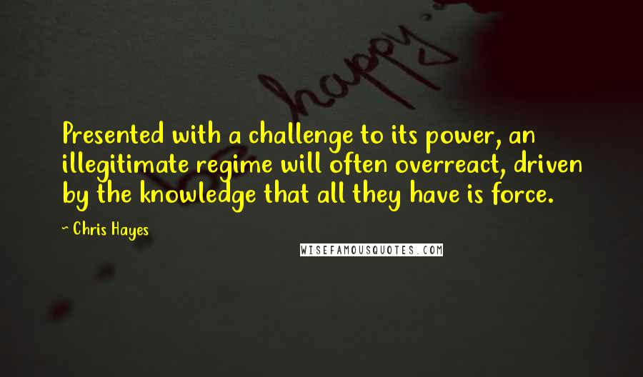 Chris Hayes Quotes: Presented with a challenge to its power, an illegitimate regime will often overreact, driven by the knowledge that all they have is force.