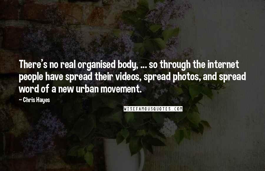 Chris Hayes Quotes: There's no real organised body, ... so through the internet people have spread their videos, spread photos, and spread word of a new urban movement.