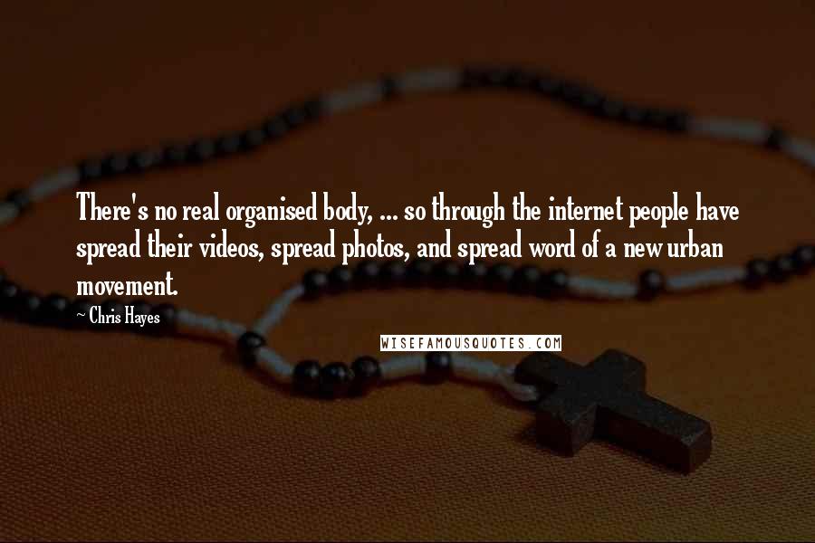 Chris Hayes Quotes: There's no real organised body, ... so through the internet people have spread their videos, spread photos, and spread word of a new urban movement.
