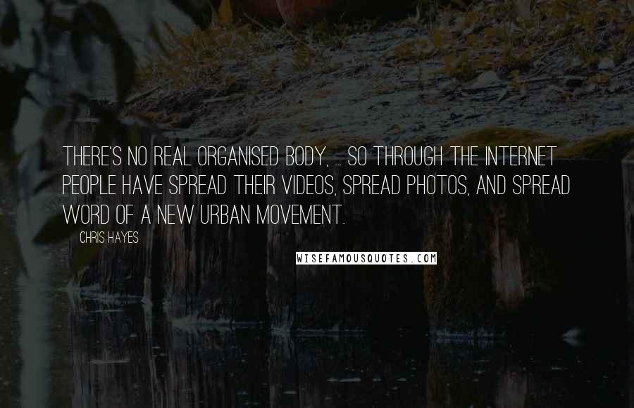 Chris Hayes Quotes: There's no real organised body, ... so through the internet people have spread their videos, spread photos, and spread word of a new urban movement.