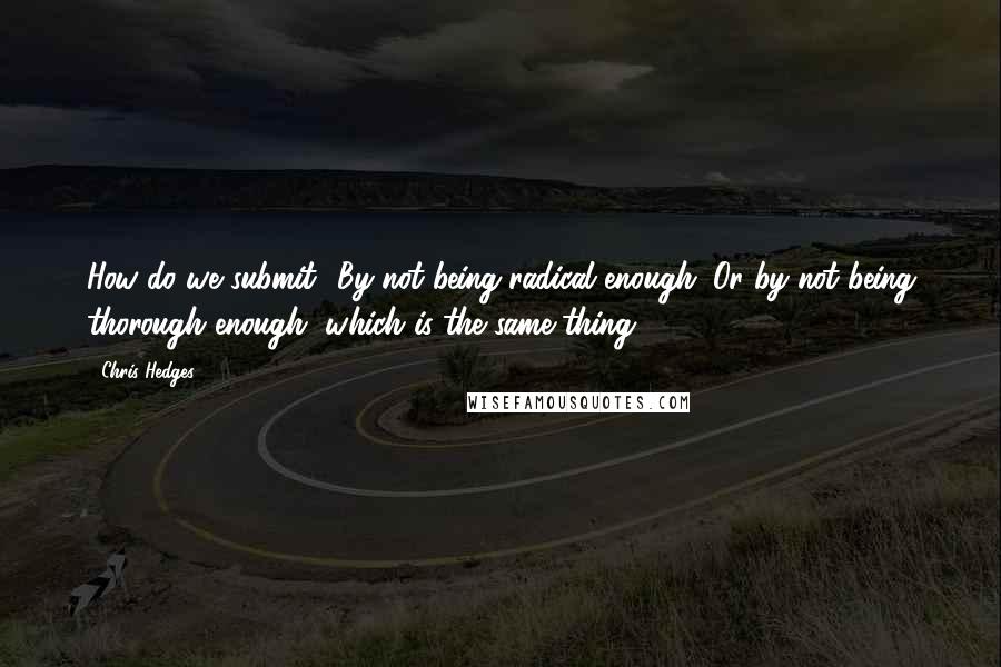 Chris Hedges Quotes: How do we submit? By not being radical enough. Or by not being thorough enough, which is the same thing.42