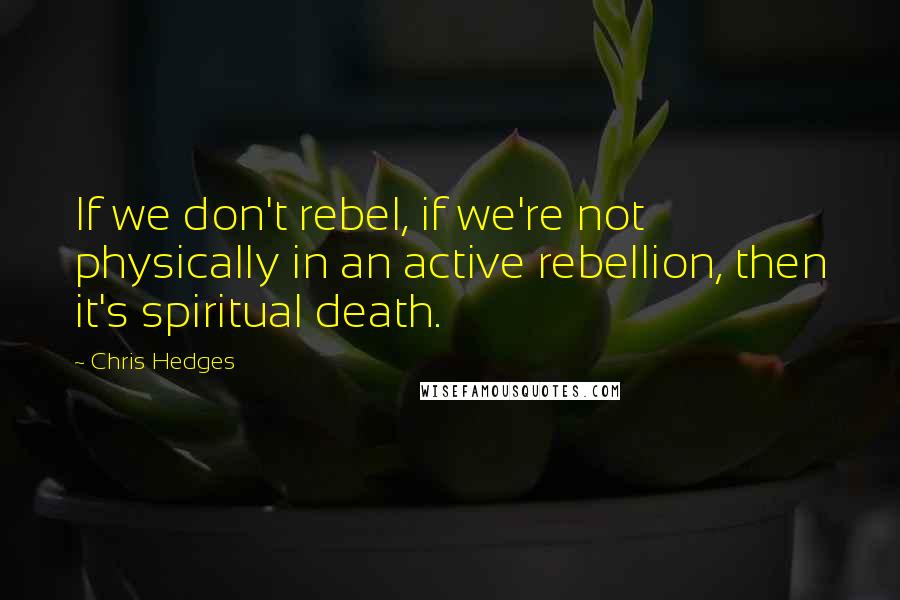 Chris Hedges Quotes: If we don't rebel, if we're not physically in an active rebellion, then it's spiritual death.