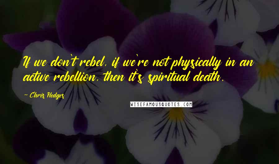 Chris Hedges Quotes: If we don't rebel, if we're not physically in an active rebellion, then it's spiritual death.