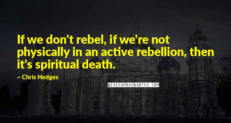 Chris Hedges Quotes: If we don't rebel, if we're not physically in an active rebellion, then it's spiritual death.