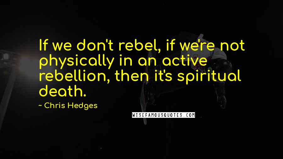 Chris Hedges Quotes: If we don't rebel, if we're not physically in an active rebellion, then it's spiritual death.