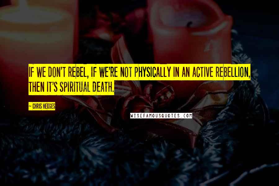 Chris Hedges Quotes: If we don't rebel, if we're not physically in an active rebellion, then it's spiritual death.