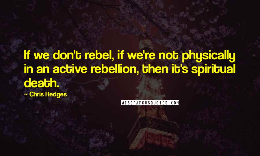 Chris Hedges Quotes: If we don't rebel, if we're not physically in an active rebellion, then it's spiritual death.