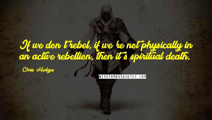 Chris Hedges Quotes: If we don't rebel, if we're not physically in an active rebellion, then it's spiritual death.