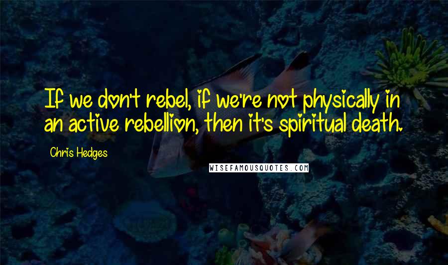 Chris Hedges Quotes: If we don't rebel, if we're not physically in an active rebellion, then it's spiritual death.