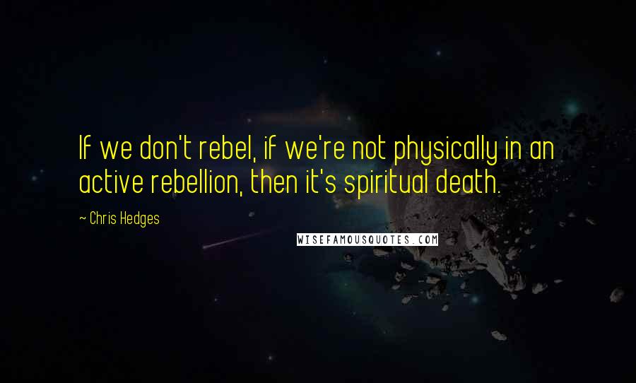 Chris Hedges Quotes: If we don't rebel, if we're not physically in an active rebellion, then it's spiritual death.