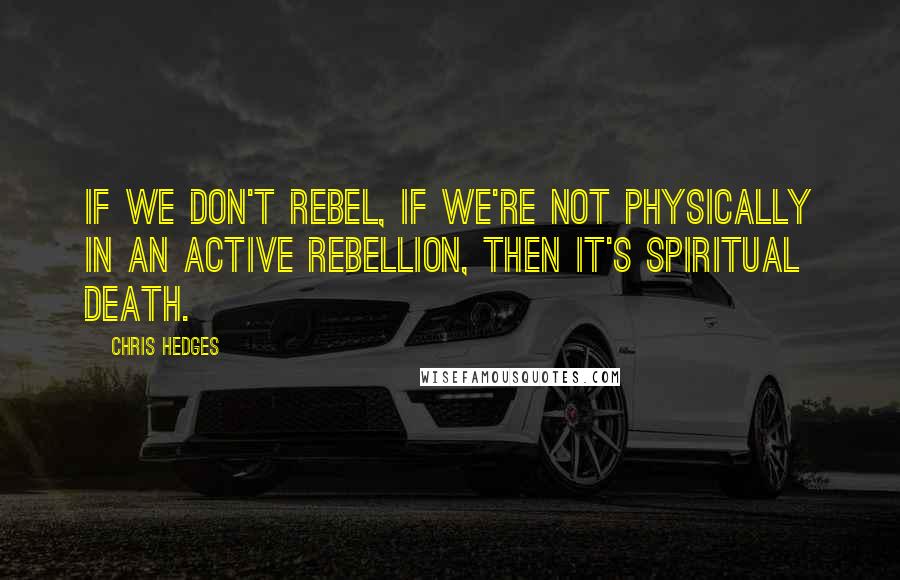 Chris Hedges Quotes: If we don't rebel, if we're not physically in an active rebellion, then it's spiritual death.