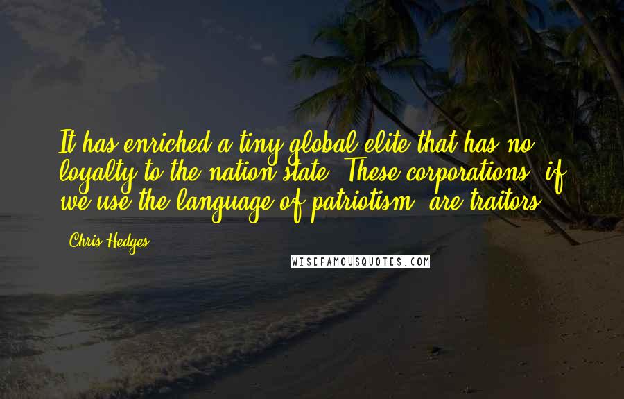 Chris Hedges Quotes: It has enriched a tiny global elite that has no loyalty to the nation-state. These corporations, if we use the language of patriotism, are traitors.