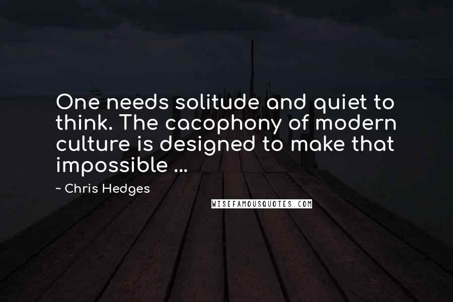 Chris Hedges Quotes: One needs solitude and quiet to think. The cacophony of modern culture is designed to make that impossible ...