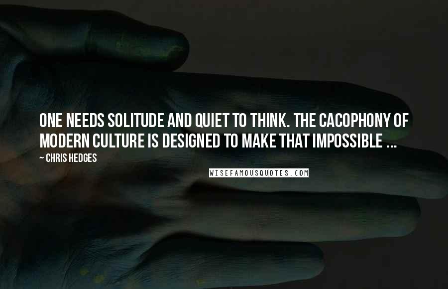 Chris Hedges Quotes: One needs solitude and quiet to think. The cacophony of modern culture is designed to make that impossible ...