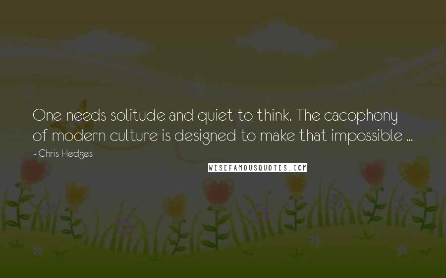 Chris Hedges Quotes: One needs solitude and quiet to think. The cacophony of modern culture is designed to make that impossible ...