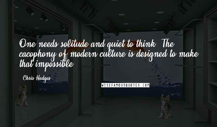 Chris Hedges Quotes: One needs solitude and quiet to think. The cacophony of modern culture is designed to make that impossible ...
