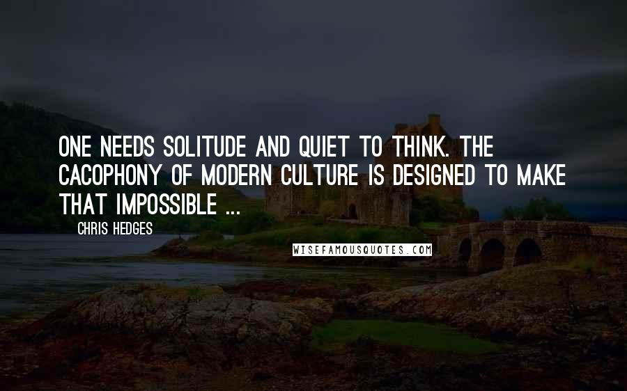 Chris Hedges Quotes: One needs solitude and quiet to think. The cacophony of modern culture is designed to make that impossible ...