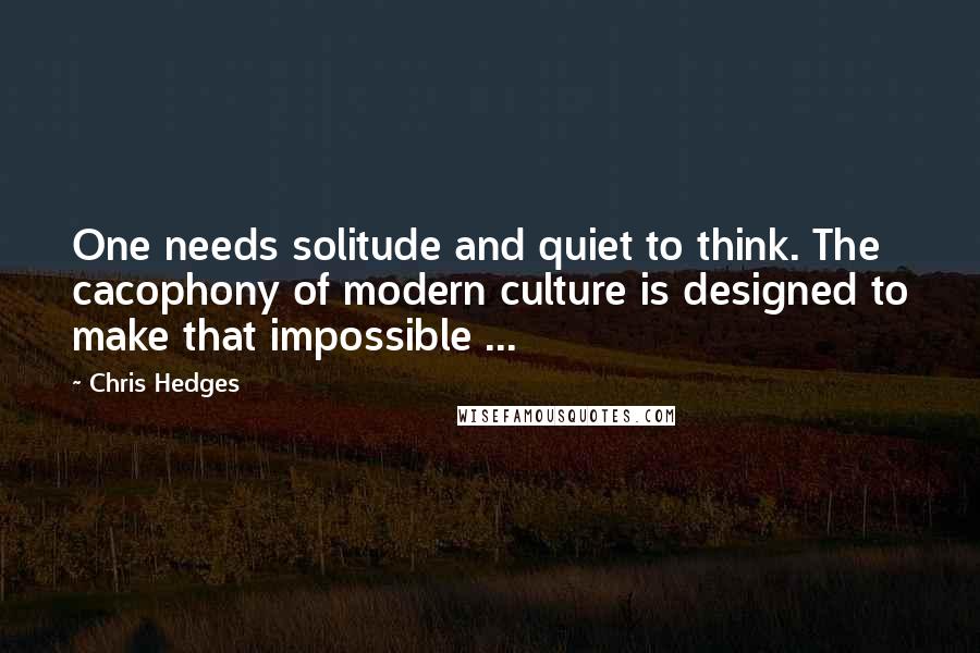 Chris Hedges Quotes: One needs solitude and quiet to think. The cacophony of modern culture is designed to make that impossible ...