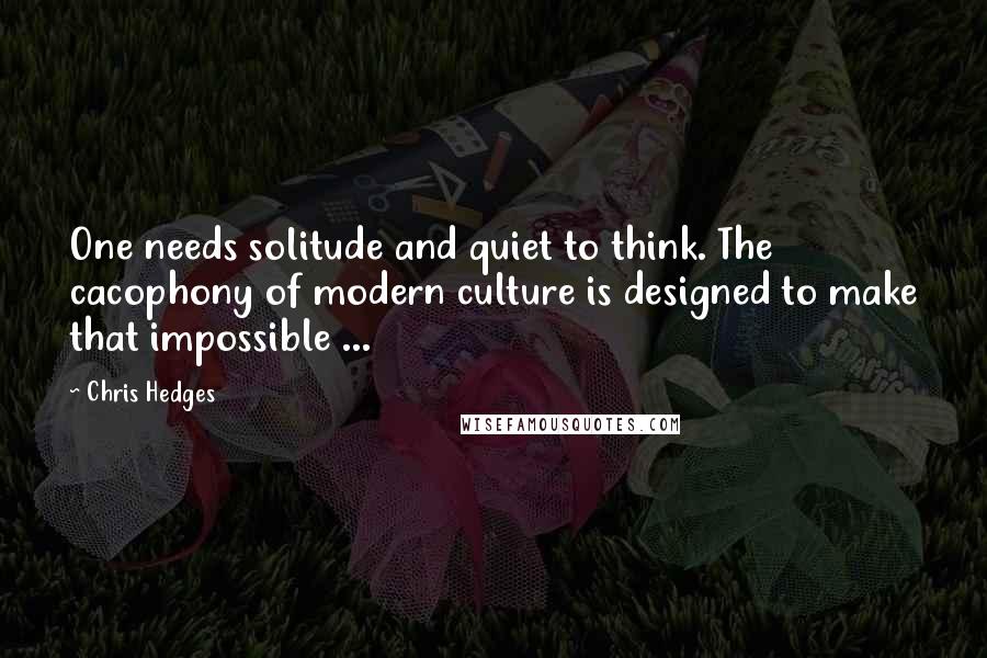 Chris Hedges Quotes: One needs solitude and quiet to think. The cacophony of modern culture is designed to make that impossible ...