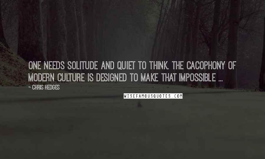 Chris Hedges Quotes: One needs solitude and quiet to think. The cacophony of modern culture is designed to make that impossible ...