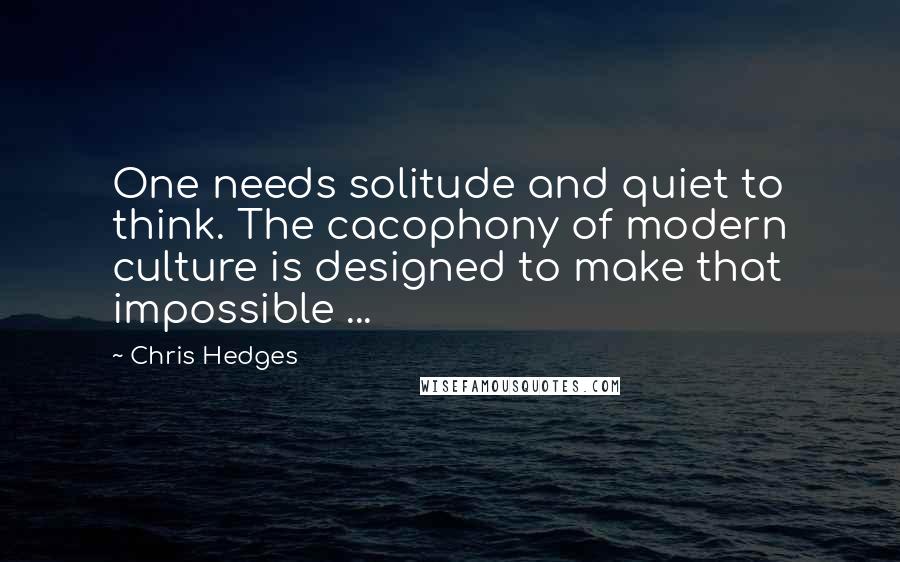 Chris Hedges Quotes: One needs solitude and quiet to think. The cacophony of modern culture is designed to make that impossible ...