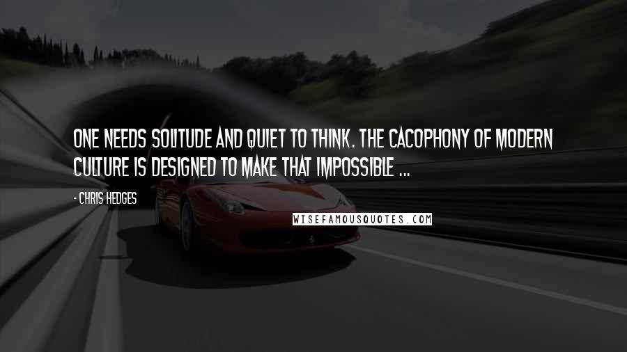 Chris Hedges Quotes: One needs solitude and quiet to think. The cacophony of modern culture is designed to make that impossible ...