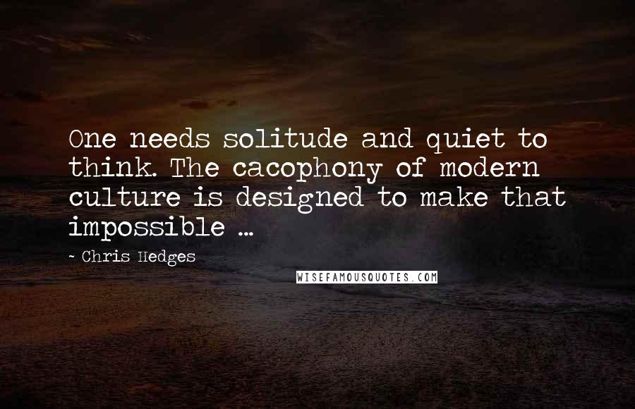 Chris Hedges Quotes: One needs solitude and quiet to think. The cacophony of modern culture is designed to make that impossible ...