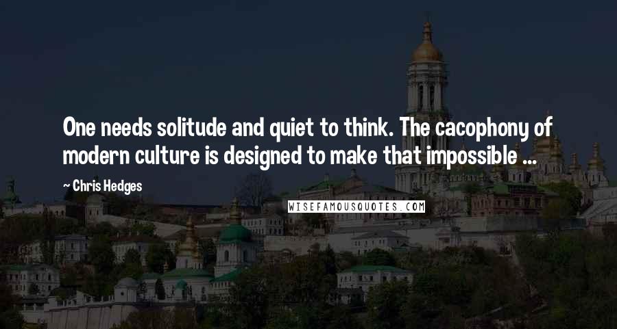 Chris Hedges Quotes: One needs solitude and quiet to think. The cacophony of modern culture is designed to make that impossible ...