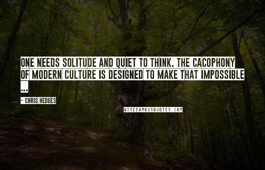 Chris Hedges Quotes: One needs solitude and quiet to think. The cacophony of modern culture is designed to make that impossible ...