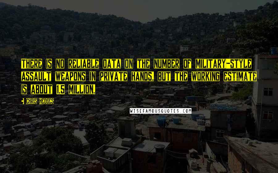 Chris Hedges Quotes: There is no reliable data on the number of military-style assault weapons in private hands, but the working estimate is about 1.5 million.