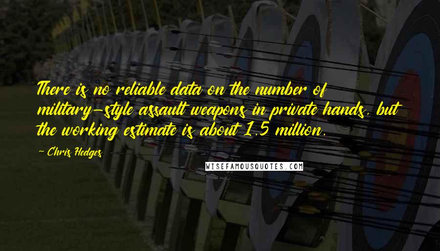 Chris Hedges Quotes: There is no reliable data on the number of military-style assault weapons in private hands, but the working estimate is about 1.5 million.