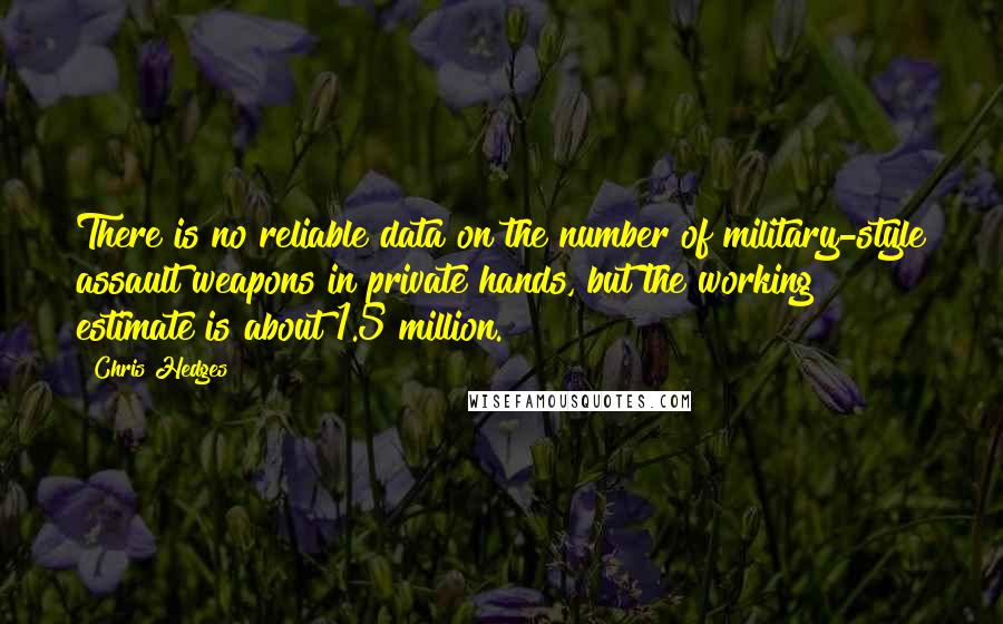 Chris Hedges Quotes: There is no reliable data on the number of military-style assault weapons in private hands, but the working estimate is about 1.5 million.