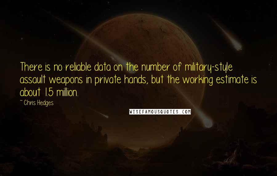 Chris Hedges Quotes: There is no reliable data on the number of military-style assault weapons in private hands, but the working estimate is about 1.5 million.