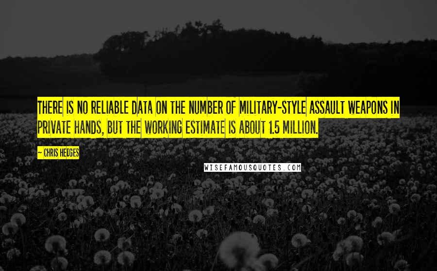Chris Hedges Quotes: There is no reliable data on the number of military-style assault weapons in private hands, but the working estimate is about 1.5 million.