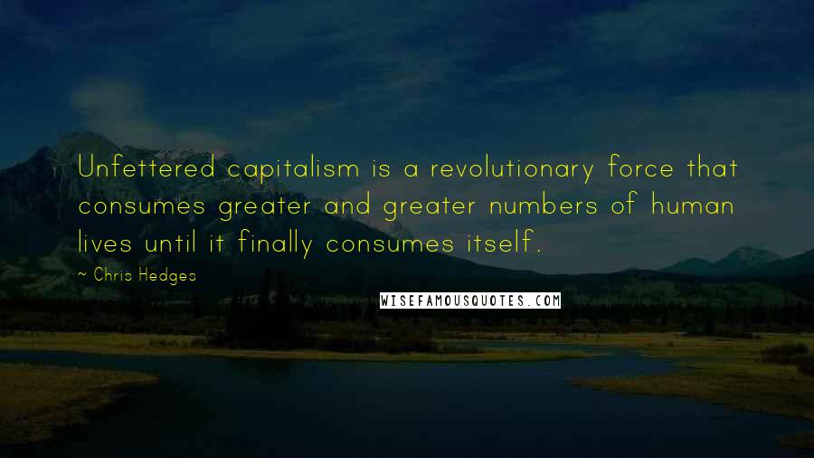 Chris Hedges Quotes: Unfettered capitalism is a revolutionary force that consumes greater and greater numbers of human lives until it finally consumes itself.