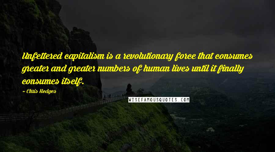 Chris Hedges Quotes: Unfettered capitalism is a revolutionary force that consumes greater and greater numbers of human lives until it finally consumes itself.