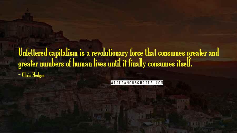 Chris Hedges Quotes: Unfettered capitalism is a revolutionary force that consumes greater and greater numbers of human lives until it finally consumes itself.
