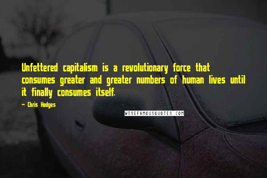 Chris Hedges Quotes: Unfettered capitalism is a revolutionary force that consumes greater and greater numbers of human lives until it finally consumes itself.